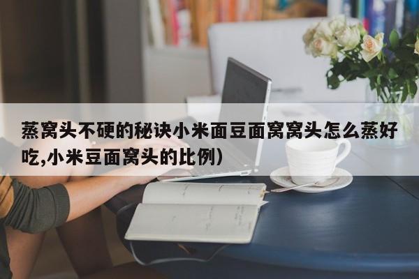 蒸窝头不硬的秘诀小米面豆面窝窝头怎么蒸好吃,小米豆面窝头的比例）