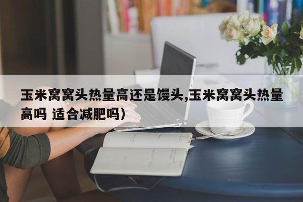 玉米窝窝头热量高还是馒头,玉米窝窝头热量高吗 适合减肥吗)
