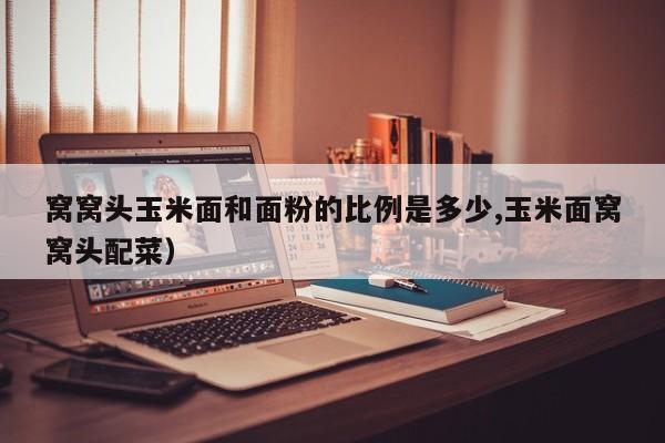 窝窝头玉米面和面粉的比例是多少,玉米面窝窝头配菜）